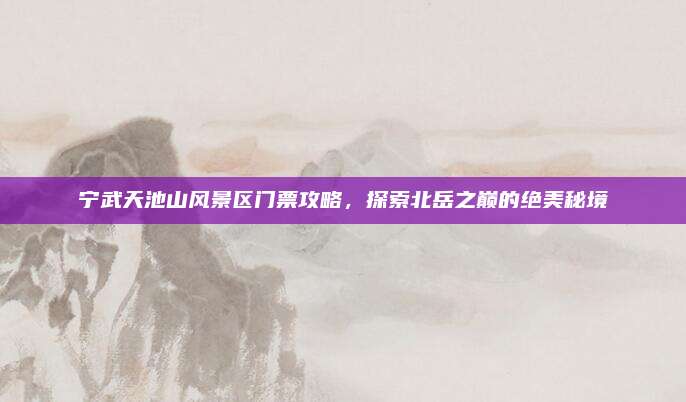 宁武天池山风景区门票攻略，探索北岳之巅的绝美秘境