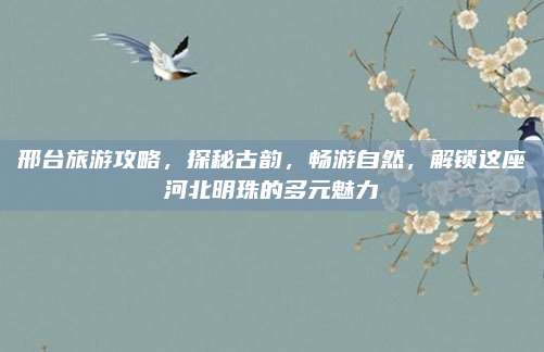 邢台旅游攻略,探秘古韵,畅游自然,解锁这座河北明珠的多元魅力