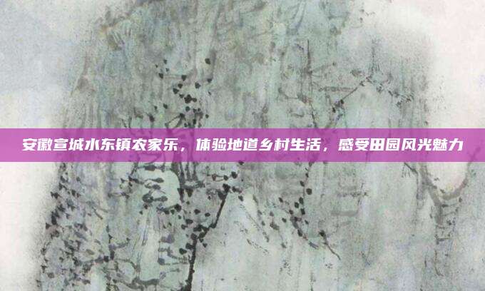 安徽宣城水东镇农家乐，体验地道乡村生活，感受田园风光魅力