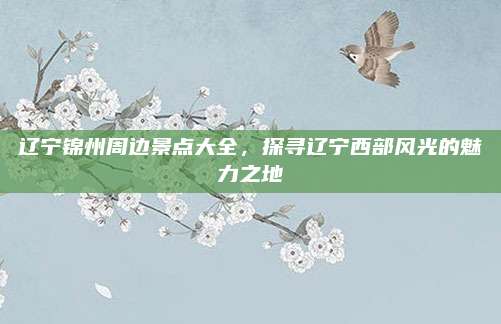 辽宁锦州周边景点大全，探寻辽宁西部风光的魅力之地