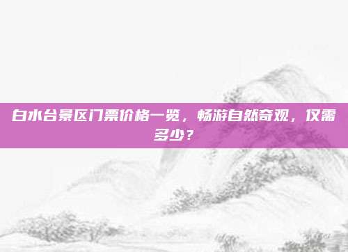 白水台景区门票价格一览，畅游自然奇观，仅需多少？