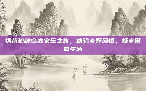 福州琅岐岛农家乐之旅,体验乡野风情,畅享田园生活