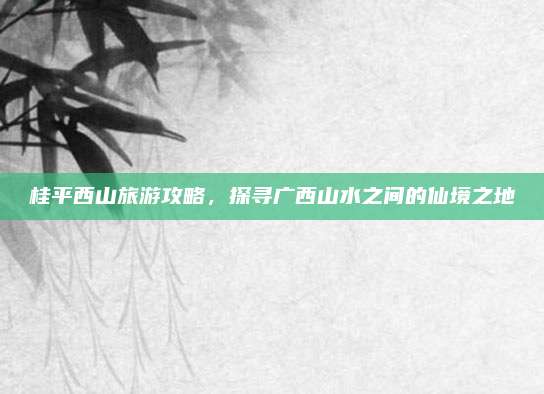 桂平西山旅游攻略,探寻广西山水之间的仙境之地