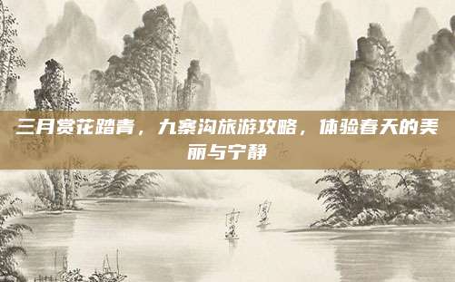 三月赏花踏青,九寨沟旅游攻略,体验春天的美丽与宁静