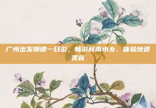 广州出发顺德一日游,畅游岭南水乡,体验地道美食