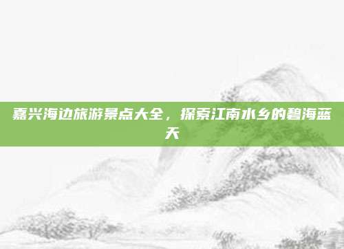 嘉兴海边旅游景点大全,探索江南水乡的碧海蓝天