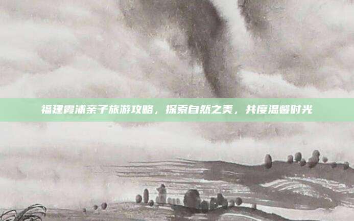 福建霞浦亲子旅游攻略,探索自然之美,共度温馨时光
