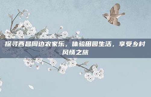 探寻西昌周边农家乐,体验田园生活,享受乡村风情之旅