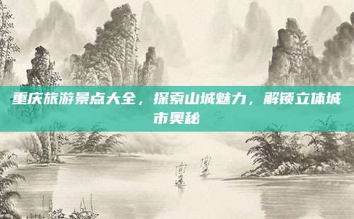 重庆旅游景点大全，探索山城魅力，解锁立体城市奥秘
