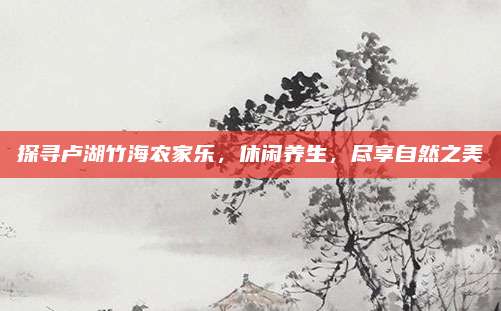 探寻卢湖竹海农家乐,休闲养生,尽享自然之美