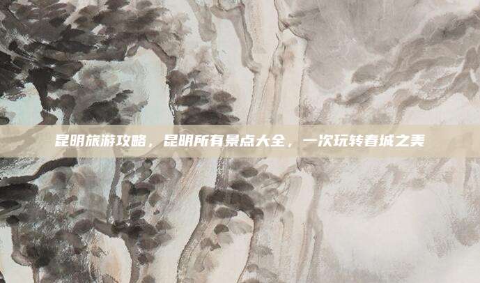 昆明旅游攻略,昆明所有景点大全,一次玩转春城之美
