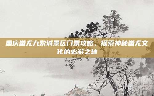 重庆蚩尤九黎城景区门票攻略,探索神秘蚩尤文化的必游之地