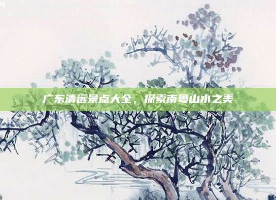 广东清远景点大全,探索南粤山水之美