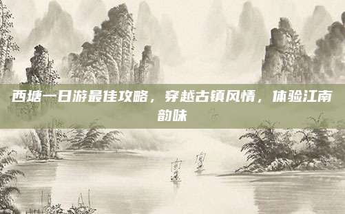 西塘一日游最佳攻略，穿越古镇风情，体验江南韵味