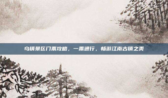 乌镇景区门票攻略,一票通行,畅游江南古镇之美