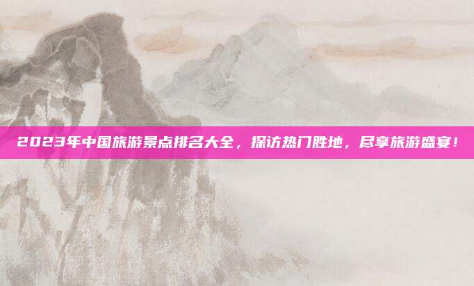 2023年中国旅游景点排名大全,探访热门胜地,尽享旅游盛宴!
