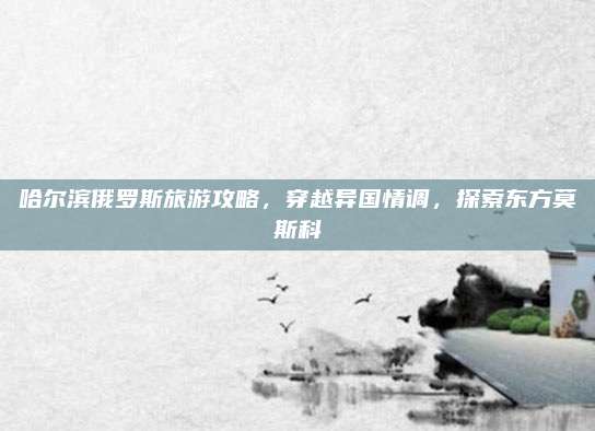 哈尔滨俄罗斯旅游攻略,穿越异国情调,探索东方莫斯科