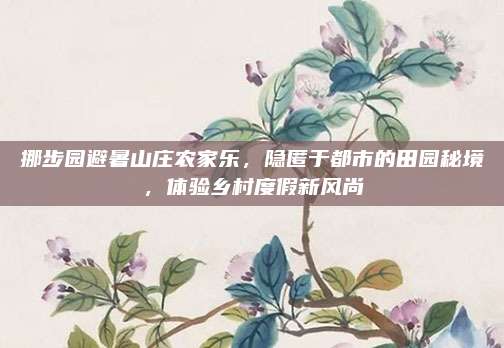 挪步园避暑山庄农家乐,隐匿于都市的田园秘境,体验乡村度假新风尚