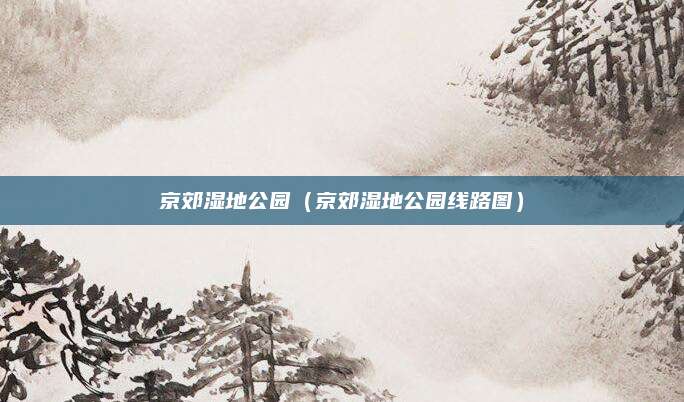 京郊湿地公园（京郊湿地公园线路图）