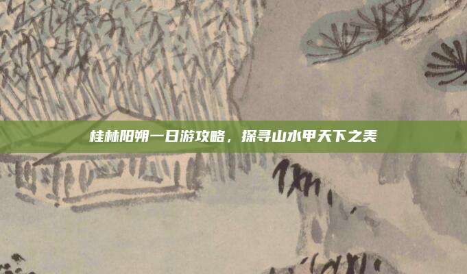 桂林阳朔一日游攻略,探寻山水甲天下之美