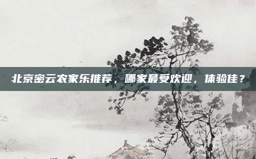 北京密云农家乐推荐,哪家最受欢迎,体验佳?