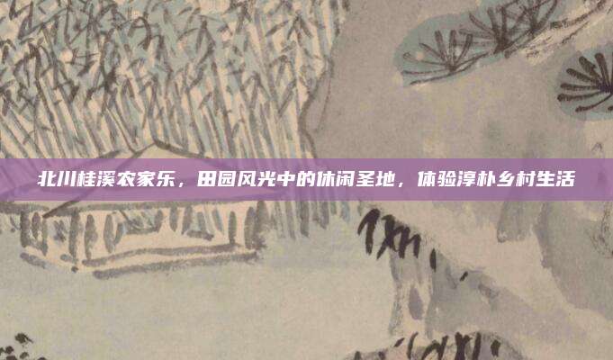 北川桂溪农家乐,田园风光中的休闲圣地,体验淳朴乡村生活