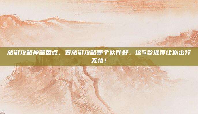 旅游攻略神器盘点，看旅游攻略哪个软件好，这5款推荐让你出行无忧！