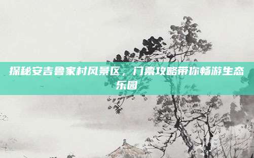 探秘安吉鲁家村风景区,门票攻略带你畅游生态乐园
