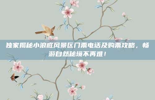 独家揭秘小浪底风景区门票电话及购票攻略,畅游自然秘境不再难!