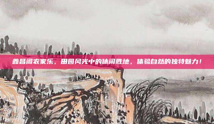 鑫昌阁农家乐,田园风光中的休闲胜地,体验自然的独特魅力!