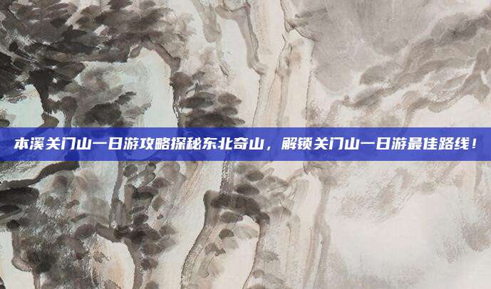本溪关门山一日游攻略探秘东北奇山,解锁关门山一日游最佳路线!