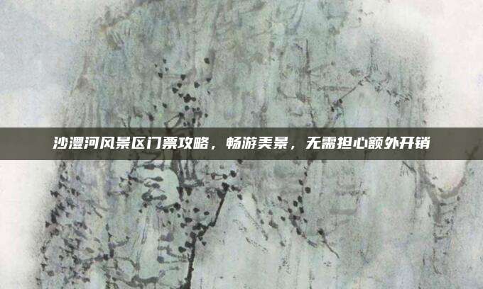沙澧河风景区门票攻略，畅游美景，无需担心额外开销