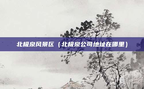 北极泉风景区（北极泉公司地址在哪里）