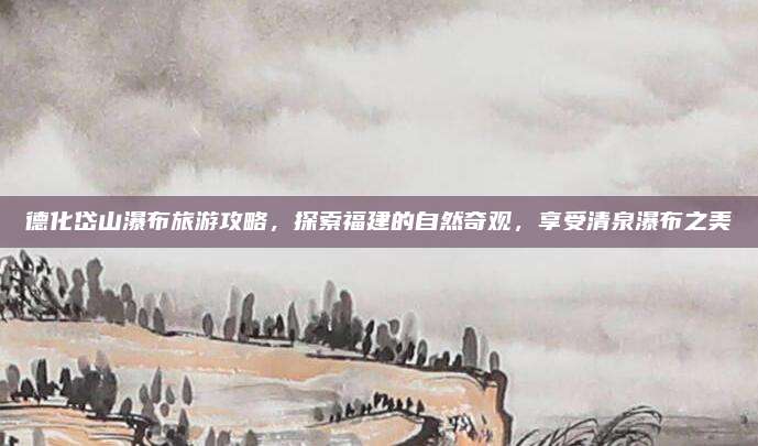 德化岱山瀑布旅游攻略,探索福建的自然奇观,享受清泉瀑布之美