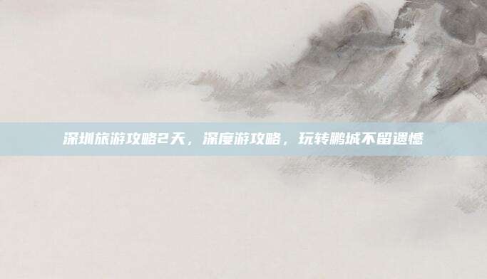 深圳旅游攻略2天,深度游攻略,玩转鹏城不留遗憾