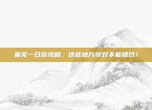 莱芜一日游攻略,这些地方绝对不能错过!