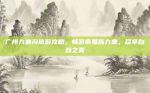 广州九寨沟旅游攻略,畅游南粤版九寨,尽享自然之美