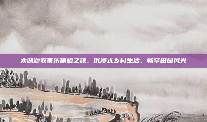 太湖源农家乐体验之旅,沉浸式乡村生活,畅享田园风光