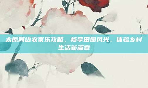 太原周边农家乐攻略，畅享田园风光，体验乡村生活新篇章