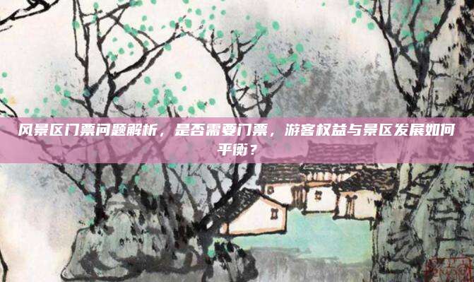 风景区门票问题解析,是否需要门票,游客权益与景区发展如何平衡?