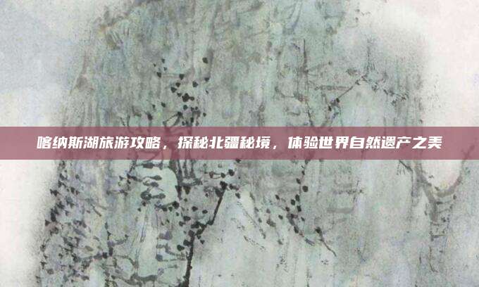 喀纳斯湖旅游攻略，探秘北疆秘境，体验世界自然遗产之美