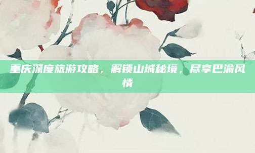 重庆深度旅游攻略,解锁山城秘境,尽享巴渝风情