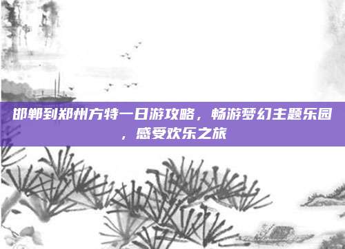 邯郸到郑州方特一日游攻略，畅游梦幻主题乐园，感受欢乐之旅