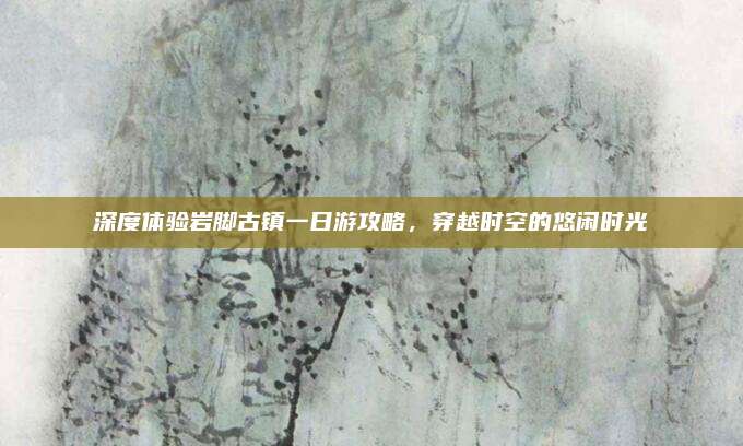 深度体验岩脚古镇一日游攻略,穿越时空的悠闲时光