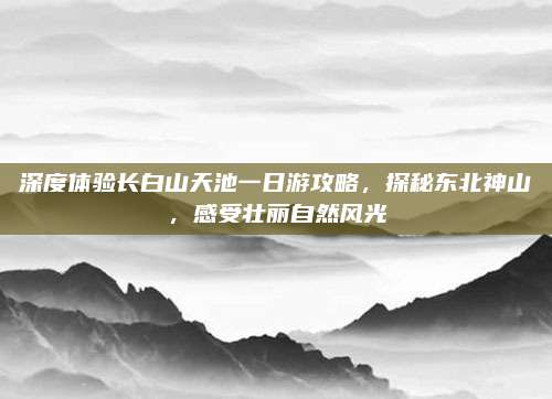 深度体验长白山天池一日游攻略,探秘东北神山,感受壮丽自然风光