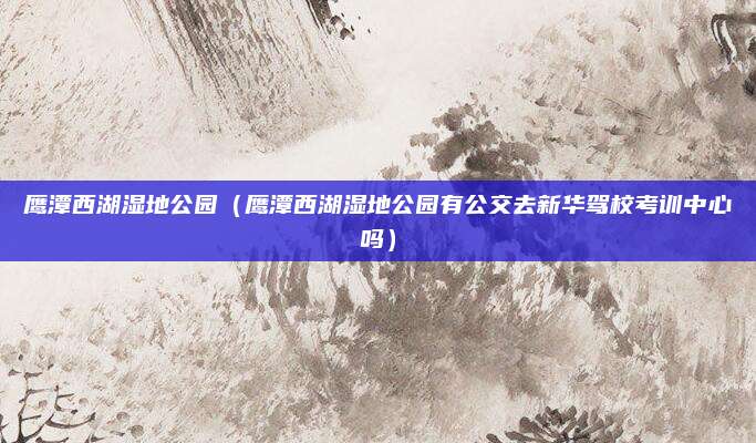 鹰潭西湖湿地公园(鹰潭西湖湿地公园有公交去新华驾校考训中心吗)