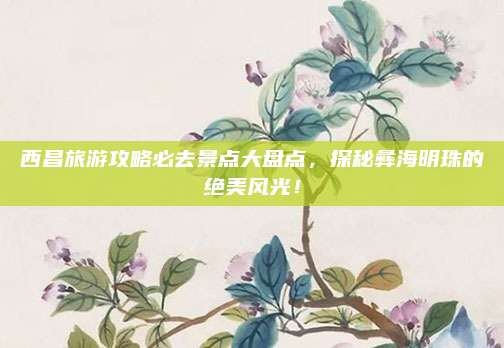 西昌旅游攻略必去景点大盘点，探秘彝海明珠的绝美风光！