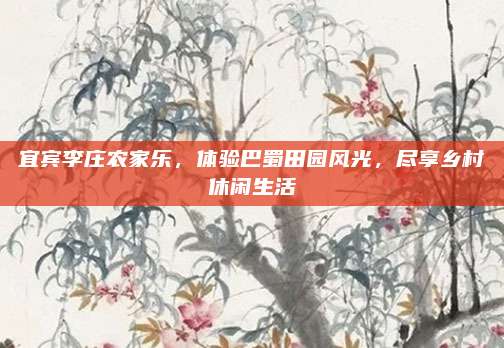 宜宾李庄农家乐,体验巴蜀田园风光,尽享乡村休闲生活
