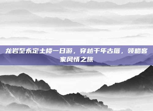 龙岩至永定土楼一日游,穿越千年古厝,领略客家风情之旅
