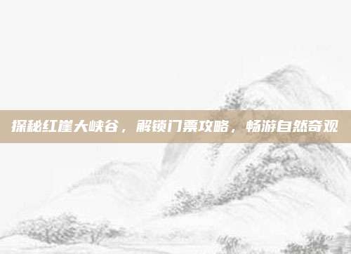 探秘红崖大峡谷，解锁门票攻略，畅游自然奇观